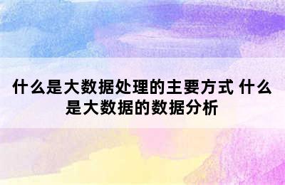 什么是大数据处理的主要方式 什么是大数据的数据分析